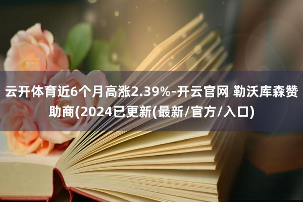 云开体育近6个月高涨2.39%-开云官网 勒沃库森赞助商(2024已更新(最新/官方/入口)