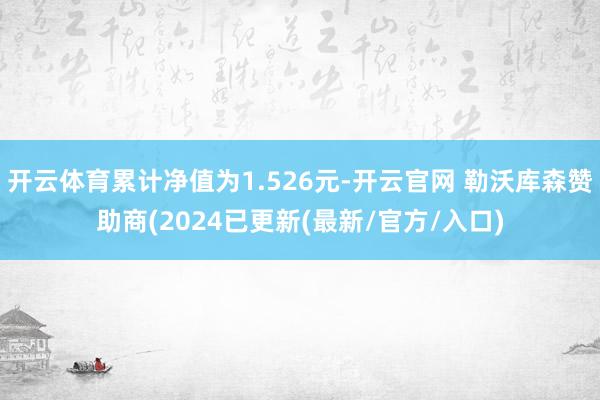 开云体育累计净值为1.526元-开云官网 勒沃库森赞助商(2024已更新(最新/官方/入口)