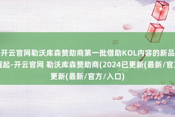 开云官网勒沃库森赞助商第一批借助KOL内容的新品牌速即崛起-开云官网 勒沃库森赞助商(2024已更新(最新/官方/入口)
