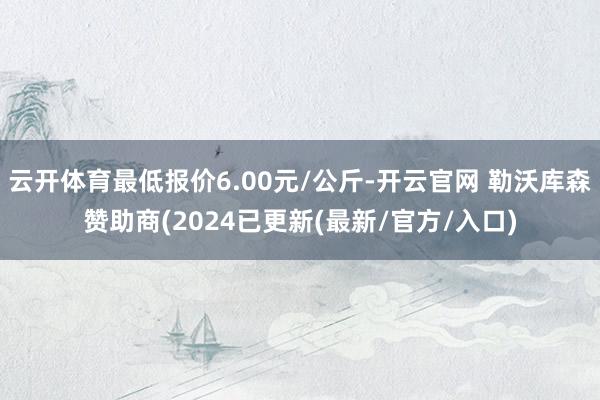 云开体育最低报价6.00元/公斤-开云官网 勒沃库森赞助商(2024已更新(最新/官方/入口)
