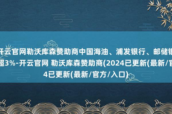 开云官网勒沃库森赞助商中国海油、浦发银行、邮储银行等大涨超3%-开云官网 勒沃库森赞助商(2024已更新(最新/官方/入口)