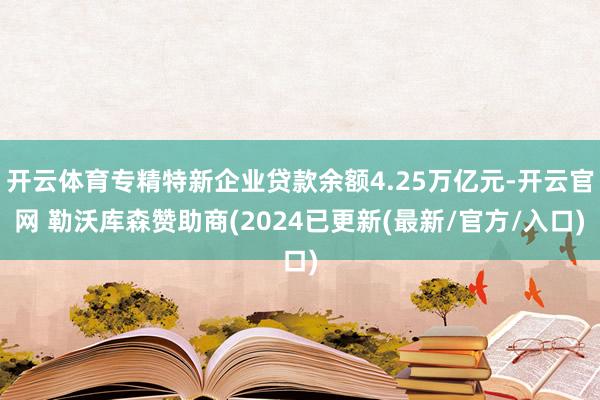 开云体育专精特新企业贷款余额4.25万亿元-开云官网 勒沃库森赞助商(2024已更新(最新/官方/入口)