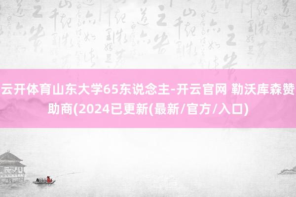 云开体育山东大学65东说念主-开云官网 勒沃库森赞助商(2024已更新(最新/官方/入口)