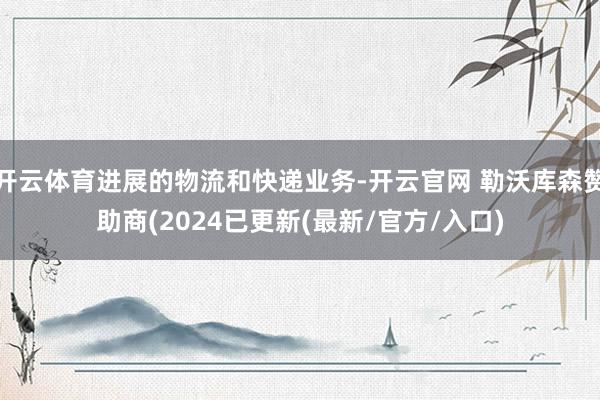 开云体育进展的物流和快递业务-开云官网 勒沃库森赞助商(2024已更新(最新/官方/入口)