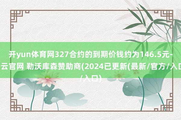 开yun体育网327合约的到期价钱约为146.5元-开云官网 勒沃库森赞助商(2024已更新(最新/官方/入口)