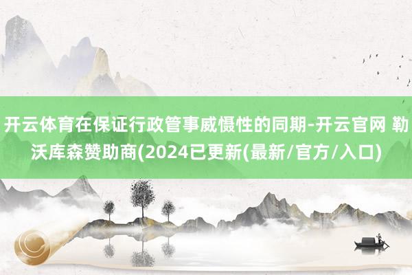 开云体育在保证行政管事威慑性的同期-开云官网 勒沃库森赞助商(2024已更新(最新/官方/入口)