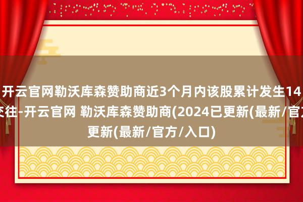开云官网勒沃库森赞助商近3个月内该股累计发生14笔大批交往-开云官网 勒沃库森赞助商(2024已更新(最新/官方/入口)