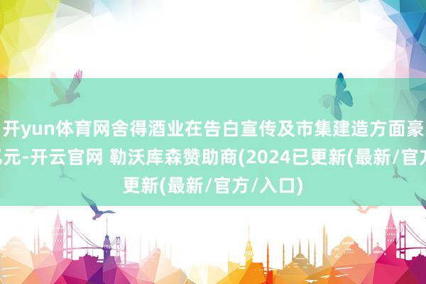 开yun体育网舍得酒业在告白宣传及市集建造方面豪侈近6亿元-开云官网 勒沃库森赞助商(2024已更新(最新/官方/入口)