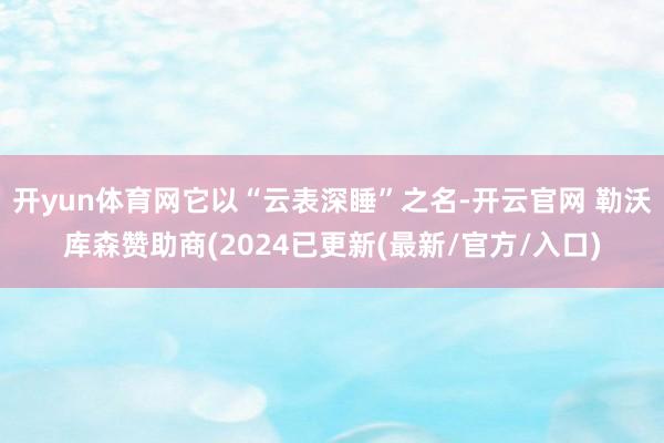 开yun体育网它以“云表深睡”之名-开云官网 勒沃库森赞助商(2024已更新(最新/官方/入口)