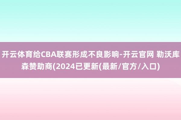 开云体育给CBA联赛形成不良影响-开云官网 勒沃库森赞助商(2024已更新(最新/官方/入口)