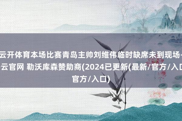 云开体育本场比赛青岛主帅刘维伟临时缺席未到现场-开云官网 勒沃库森赞助商(2024已更新(最新/官方/入口)