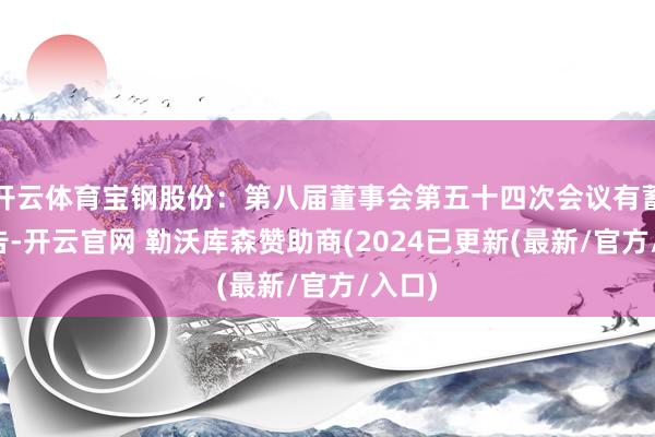开云体育宝钢股份：第八届董事会第五十四次会议有蓄意公告-开云官网 勒沃库森赞助商(2024已更新(最新/官方/入口)
