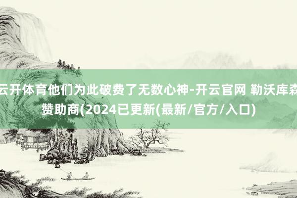 云开体育他们为此破费了无数心神-开云官网 勒沃库森赞助商(2024已更新(最新/官方/入口)
