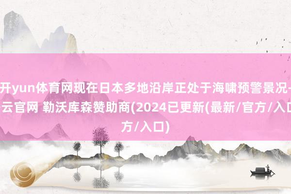 开yun体育网现在日本多地沿岸正处于海啸预警景况-开云官网 勒沃库森赞助商(2024已更新(最新/官方/入口)
