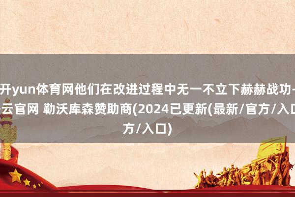 开yun体育网他们在改进过程中无一不立下赫赫战功-开云官网 勒沃库森赞助商(2024已更新(最新/官方/入口)