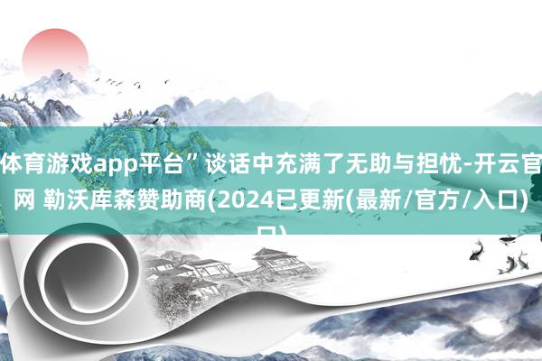 体育游戏app平台”谈话中充满了无助与担忧-开云官网 勒沃库森赞助商(2024已更新(最新/官方/入口)