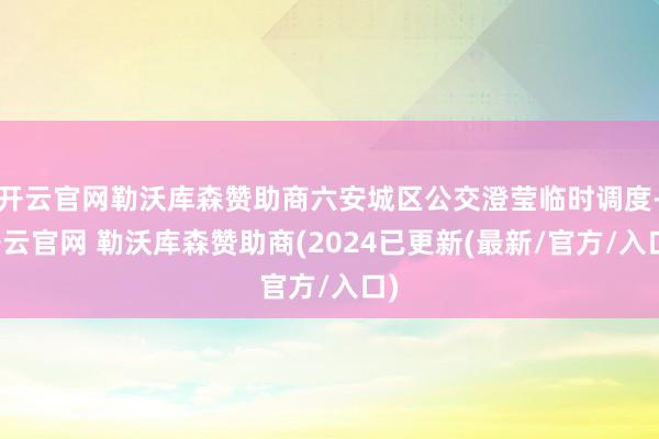 开云官网勒沃库森赞助商六安城区公交澄莹临时调度-开云官网 勒沃库森赞助商(2024已更新(最新/官方/入口)